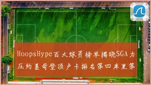 HoopsHype百大球员榜单揭晓SGA力压约基奇登顶卢卡排名第四库里第十一詹姆斯第十九