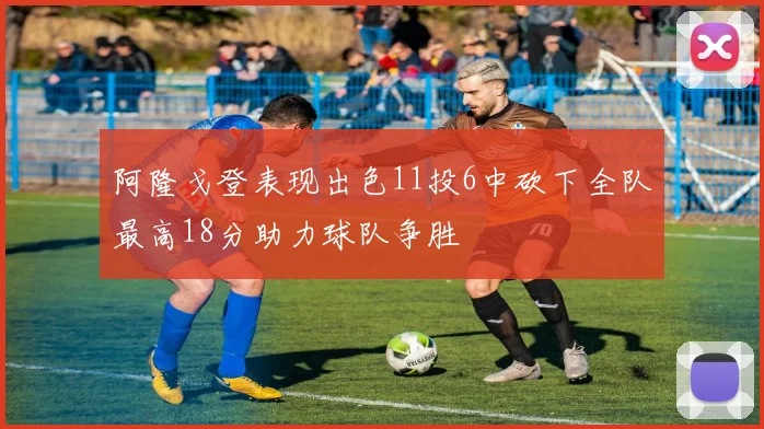 阿隆戈登表现出色11投6中砍下全队最高18分助力球队争胜