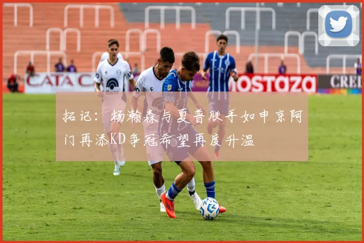 拓记：杨瀚森与夏普联手如申京阿门再添KD争冠希望再度升温