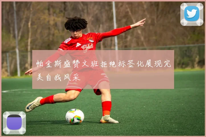 帕金斯盛赞文班拒绝标签化展现完美自我风采
