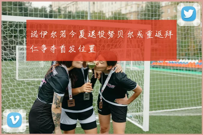诺伊尔若今夏退役努贝尔或重返拜仁争夺首发位置