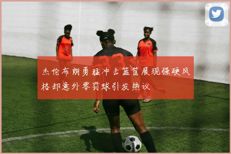 杰伦布朗勇猛冲击篮筐展现强硬风格却意外零罚球引发热议