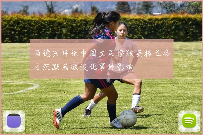 马德兴评论中国女足惨败英格兰各方沉默或欲淡化事件影响