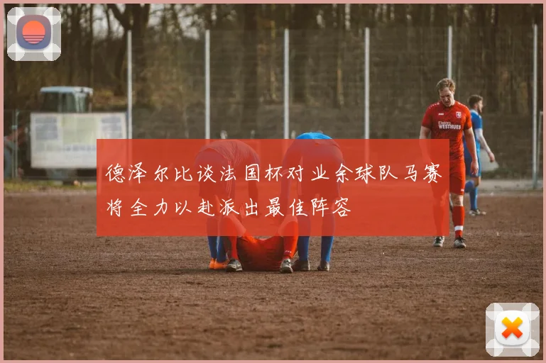德泽尔比谈法国杯对业余球队马赛将全力以赴派出最佳阵容