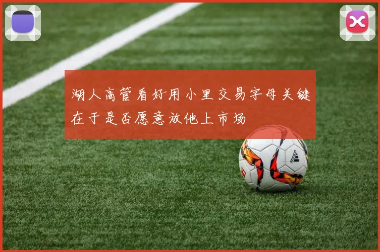 湖人高管看好用小里交易字母关键在于是否愿意放他上市场