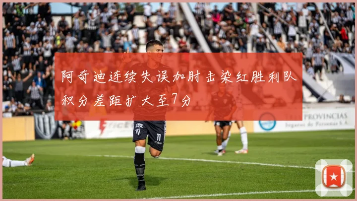 阿奇迪连续失误加肘击染红胜利队积分差距扩大至7分