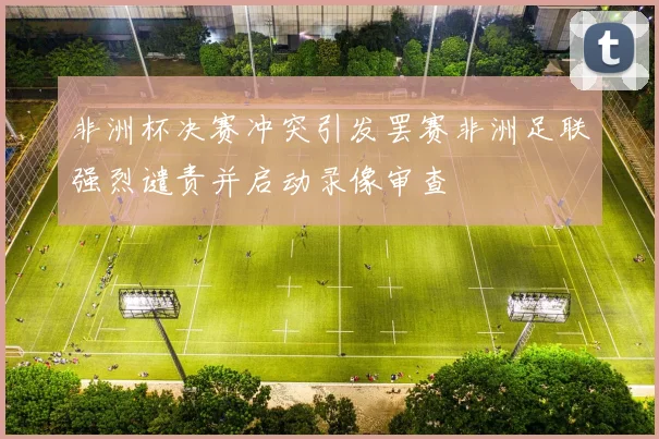 非洲杯决赛冲突引发罢赛非洲足联强烈谴责并启动录像审查