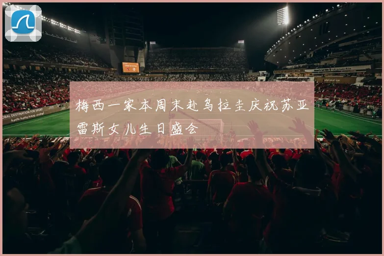 梅西一家本周末赴乌拉圭庆祝苏亚雷斯女儿生日盛会