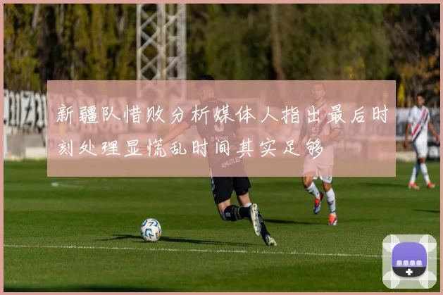 新疆队惜败分析媒体人指出最后时刻处理显慌乱时间其实足够