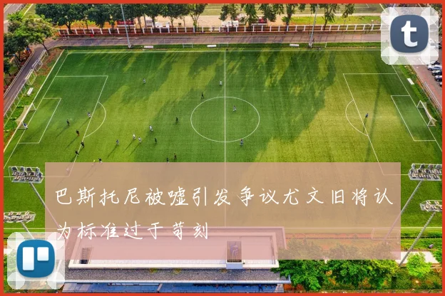 巴斯托尼被嘘引发争议尤文旧将认为标准过于苛刻