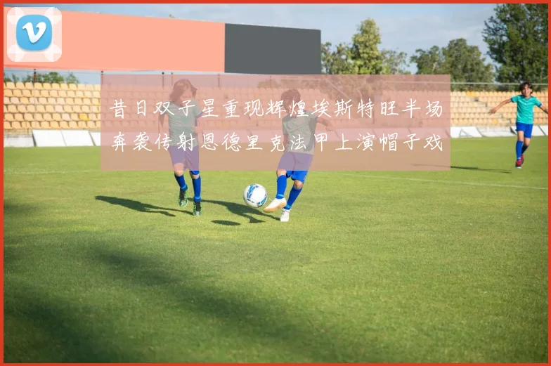 昔日双子星重现辉煌埃斯特旺半场奔袭传射恩德里克法甲上演帽子戏法